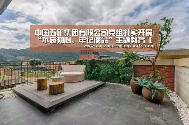 中国五矿集团有限公司党组扎实开展“不忘初心、牢记使命”主题教育【米兰体育入口】(图1) 米兰体育入口